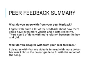 PEER FEEDBACK SUMMARY
What do you agree with from your peer feedback?
I agree with quite a lot of the feedback about how there
could have been more visuals and it gets repetitive.
There could of done with more relation between the boy
and girl.
What do you disagree with from your peer feedback?
I disagree with that my video is in need with more colour
because I chose the colour grade to fit with the mood of
the song.
 