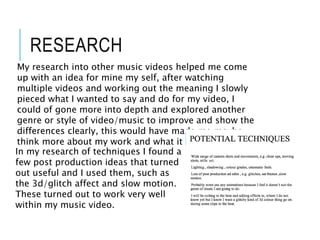 RESEARCH
In my research of techniques I found a
few post production ideas that turned
out useful and I used them, such as
the 3d/glitch affect and slow motion.
These turned out to work very well
within my music video.
My research into other music videos helped me come
up with an idea for mine my self, after watching
multiple videos and working out the meaning I slowly
pieced what I wanted to say and do for my video, I
could of gone more into depth and explored another
genre or style of video/music to improve and show the
differences clearly, this would have made me maybe
think more about my work and what it means.
 