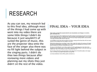 RESEARCH
As you can see, my research led
to this final idea, although most
of the things I had come up with
went into my video there are
some little things I didn’t do
because it just wouldn't’t of
suited the genre of music, this
are the projector idea onto the
face of the singer also there was
no fill light behind the subject in
the singing parts. I didn’t do
thee two things because after
reviewing more videos and
planning out my shots they just
didn’t sit the rest of the video.
 