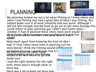 PLANNING
My planning helped me out a lot when filming as I knew where and
when I was filming also had a good idea of what I was filming, this
helped make sure it all went smoothly and was quick. Although I
did not film enough and did have to go out to get more footage this
could reflect in poor planning gas I didn’t plan some shots i
needed. fi had of planned these shots more work would have been
done faster. Most locations went to plan and I used them as I said I
would.
My story bored turned out to be quite bad, it didn’t
really
Help much apart from knowing the kind of idea I
had, if I had Taken more time in planning out my
story bored i think the Filming would of gone a lot
smoother because i would have had A better
understanding what I was filming.
My shot list on the other hand
helped a lot with where to go and
made sure
I had the right location for the right
time, there wasn’t enough shots in
there but
 