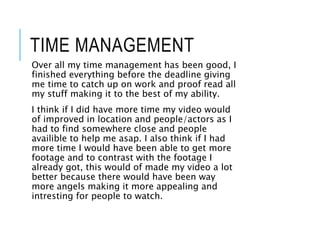 TIME MANAGEMENT
Over all my time management has been good, I
finished everything before the deadline giving
me time to catch up on work and proof read all
my stuff making it to the best of my ability.
I think if I did have more time my video would
of improved in location and people/actors as I
had to find somewhere close and people
availible to help me asap. I also think if I had
more time I would have been able to get more
footage and to contrast with the footage I
already got, this would of made my video a lot
better because there would have been way
more angels making it more appealing and
intresting for people to watch.
 
