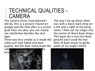 TECHNICAL QUALITIES -
CAMERA
The camera shots I had planned I
did do, this is a picture I found on
google and the shot after is a screen
grab from my idea, you can clearly
see similarities besides the shot
type.
There was less smoke as it made the
video just look faded and poor
quality, but the dark room made the
video have a sad feel and fit the
lyrics really well.
The way I set up these shots
was with a black back drop on
a left and a right of my living
room, I then sat my singer into
the corner of these back drops.
This gave me a real nice back
ground and I used the two
lines of back drops to guide
some of my angles which
helped a lot.
 