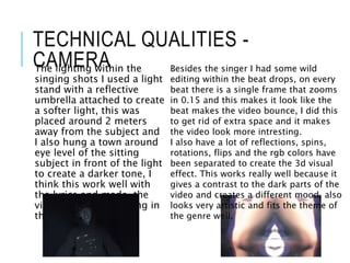 TECHNICAL QUALITIES -
CAMERAThe lighting within the
singing shots I used a light
stand with a reflective
umbrella attached to create
a softer light, this was
placed around 2 meters
away from the subject and
I also hung a town around
eye level of the sitting
subject in front of the light
to create a darker tone, I
think this work well with
the lyrics and made the
video have more feeling in
the look.
Besides the singer I had some wild
editing within the beat drops, on every
beat there is a single frame that zooms
in 0.15 and this makes it look like the
beat makes the video bounce, I did this
to get rid of extra space and it makes
the video look more intresting.
I also have a lot of reflections, spins,
rotations, flips and the rgb colors have
been separated to create the 3d visual
effect. This works really well because it
gives a contrast to the dark parts of the
video and creates a different mood, also
looks very artistic and fits the theme of
the genre well.
 