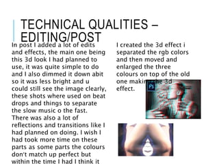 TECHNICAL QUALITIES –
EDITING/POSTIn post I added a lot of edits
and effects, the main one being
this 3d look I had planned to
use, it was quite simple to do
and I also dimmed it down abit
so it was less bright and u
could still see the image clearly,
these shots where used on beat
drops and things to separate
the slow music o the fast.
There was also a lot of
reflections and transitions like I
had planned on doing. I wish I
had took more time on these
parts as some parts the colours
don’t match up perfect but
within the time I had I think it
I created the 3d effect i
separated the rgb colors
and then moved and
enlarged the three
colours on top of the old
one making the 3d
effect.
 