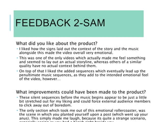 FEEDBACK 2-SAM
What did you like about the product?
 I liked how the signs laid out the context of the story and the music
alongside this made the video overall very emotional.
 This was one of the only videos which actually made me feel something
and seemed to lay out an actual storyline, whereas others of a similar
quality have no actual context behind them.
 On top of that I liked the added sequences which eventually lead up the
penultimate music sequences, as they add to the intended emotional feel
of the video, however…
What improvements could have been made to the product?
 These silent sequences before the music begins appear to be just a little
bit stretched out for my liking and could force external audience members
to click away out of boredom.
 The only section which took me out of this emotional rollercoaster, was
the scene in which you planted yourself upon a post (which went up your
anus). This simply made me laugh, because its quite a strange scenario,
 