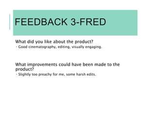 FEEDBACK 3-FRED
What did you like about the product?
 Good cinematography, editing, visually engaging.
What improvements could have been made to the
product?
 Slightly too preachy for me, some harsh edits.
 