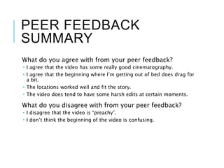 PEER FEEDBACK
SUMMARY
What do you agree with from your peer feedback?
 I agree that the video has some really good cinematography.
 I agree that the beginning where I’m getting out of bed does drag for
a bit.
 The locations worked well and fit the story.
 The video does tend to have some harsh edits at certain moments.
What do you disagree with from your peer feedback?
 I disagree that the video is “preachy”.
 I don’t think the beginning of the video is confusing.
 