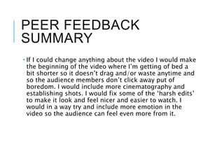 PEER FEEDBACK
SUMMARY
 If I could change anything about the video I would make
the beginning of the video where I’m getting of bed a
bit shorter so it doesn’t drag and/or waste anytime and
so the audience members don’t click away put of
boredom. I would include more cinematography and
establishing shots. I would fix some of the ‘harsh edits’
to make it look and feel nicer and easier to watch. I
would in a way try and include more emotion in the
video so the audience can feel even more from it.
 