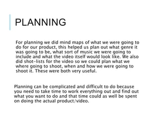 PLANNING
For planning we did mind maps of what we were going to
do for our product, this helped us plan out what genre it
was going to be, what sort of music we were going to
include and what the video itself would look like. We also
did shot-lists for the video so we could plan what we
where going to shoot, when and how we were going to
shoot it. These were both very useful.
Planning can be complicated and difficult to do because
you need to take time to work everything out and find out
what you want to do and that time could as well be spent
on doing the actual product/video.
 