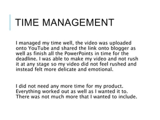 TIME MANAGEMENT
I managed my time well, the video was uploaded
onto YouTube and shared the link onto blogger as
well as finish all the PowerPoints in time for the
deadline. I was able to make my video and not rush
it at any stage so my video did not feel rushed and
instead felt more delicate and emotional.
I did not need any more time for my product.
Everything worked out as well as I wanted it to.
There was not much more that I wanted to include.
 