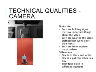 TECHNICAL QUALITIES -
CAMERA
Similarities
• Both are holding signs
that say important things
about the video
• Both are wearing the same
clothes(Plain white shirt,
blue jeans)
• Both are from modern
music videos
Differences
• One is in black and white
• One is a girl, the other is a
boy
• They take place in
different locations
 