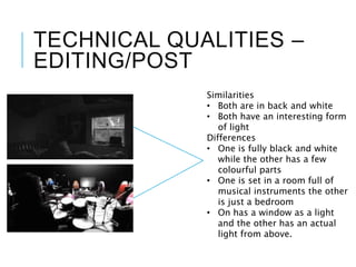 TECHNICAL QUALITIES –
EDITING/POST
Similarities
• Both are in back and white
• Both have an interesting form
of light
Differences
• One is fully black and white
while the other has a few
colourful parts
• One is set in a room full of
musical instruments the other
is just a bedroom
• On has a window as a light
and the other has an actual
light from above.
 