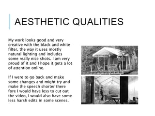 AESTHETIC QUALITIES
My work looks good and very
creative with the black and white
filter, the way it uses mostly
natural lighting and includes
some really nice shots. I am very
proud of it and I hope it gets a lot
of attention online.
If I were to go back and make
some changes and might try and
make the speech shorter there
fore I would have less to cut out
the video, I would also have some
less harsh edits in some scenes.
 