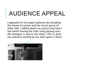 AUDIENCE APPEAL
I appealed to my target audience by including
the theme of autism and the music genre of
indie-folk. I talked about my autism and how I
feel whilst having the indie song playing over.
(No dialogue is said in the video.) This is what
my audience wanted to see and I gave I t them.
 