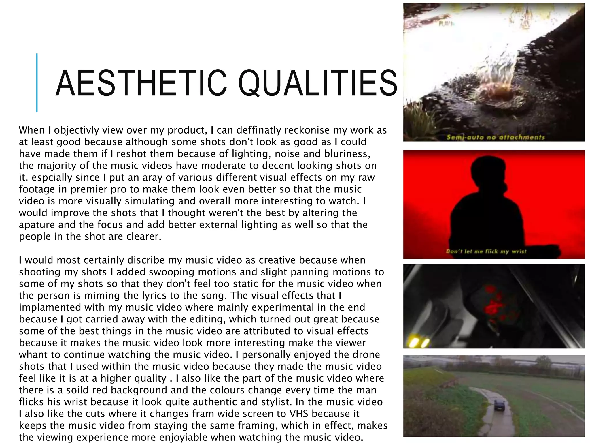 AESTHETIC QUALITIES
When I objectivly view over my product, I can deffinatly reckonise my work as
at least good because although some shots don't look as good as I could
have made them if I reshot them because of lighting, noise and bluriness,
the majority of the music videos have moderate to decent looking shots on
it, espcially since I put an aray of various different visual effects on my raw
footage in premier pro to make them look even better so that the music
video is more visually simulating and overall more interesting to watch. I
would improve the shots that I thought weren't the best by altering the
apature and the focus and add better external lighting as well so that the
people in the shot are clearer.
I would most certainly discribe my music video as creative because when
shooting my shots I added swooping motions and slight panning motions to
some of my shots so that they don't feel too static for the music video when
the person is miming the lyrics to the song. The visual effects that I
implamented with my music video where mainly experimental in the end
because I got carried away with the editing, which turned out great because
some of the best things in the music video are attributed to visual effects
because it makes the music video look more interesting make the viewer
whant to continue watching the music video. I personally enjoyed the drone
shots that I used within the music video because they made the music video
feel like it is at a higher quality , I also like the part of the music video where
there is a soild red background and the colours change every time the man
flicks his wrist because it look quite authentic and stylist. In the music video
I also like the cuts where it changes fram wide screen to VHS because it
keeps the music video from staying the same framing, which in effect, makes
the viewing experience more enjoyiable when watching the music video.
 