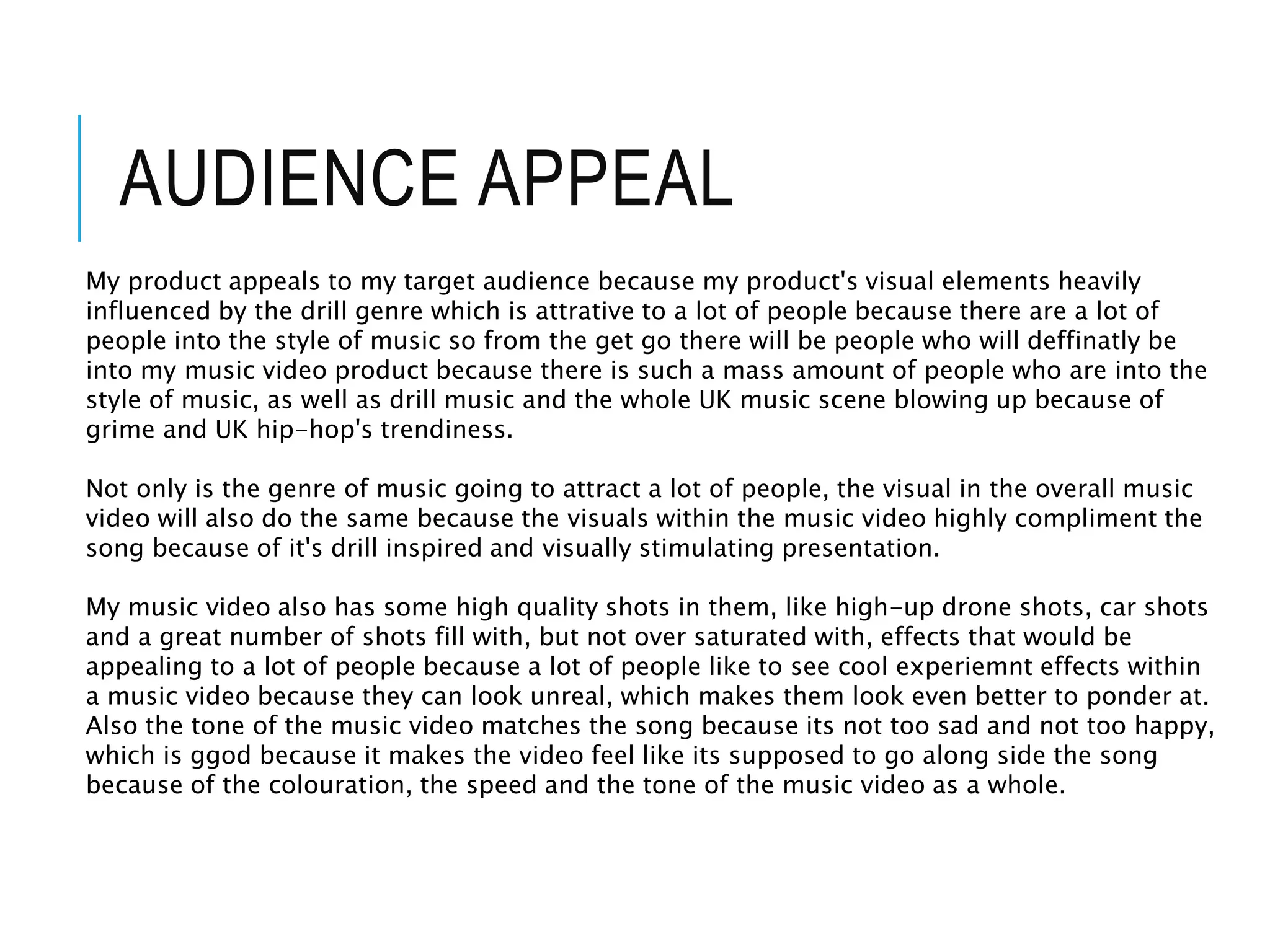 AUDIENCE APPEAL
My product appeals to my target audience because my product's visual elements heavily
influenced by the drill genre which is attrative to a lot of people because there are a lot of
people into the style of music so from the get go there will be people who will deffinatly be
into my music video product because there is such a mass amount of people who are into the
style of music, as well as drill music and the whole UK music scene blowing up because of
grime and UK hip-hop's trendiness.
Not only is the genre of music going to attract a lot of people, the visual in the overall music
video will also do the same because the visuals within the music video highly compliment the
song because of it's drill inspired and visually stimulating presentation.
My music video also has some high quality shots in them, like high-up drone shots, car shots
and a great number of shots fill with, but not over saturated with, effects that would be
appealing to a lot of people because a lot of people like to see cool experiemnt effects within
a music video because they can look unreal, which makes them look even better to ponder at.
Also the tone of the music video matches the song because its not too sad and not too happy,
which is ggod because it makes the video feel like its supposed to go along side the song
because of the colouration, the speed and the tone of the music video as a whole.
 