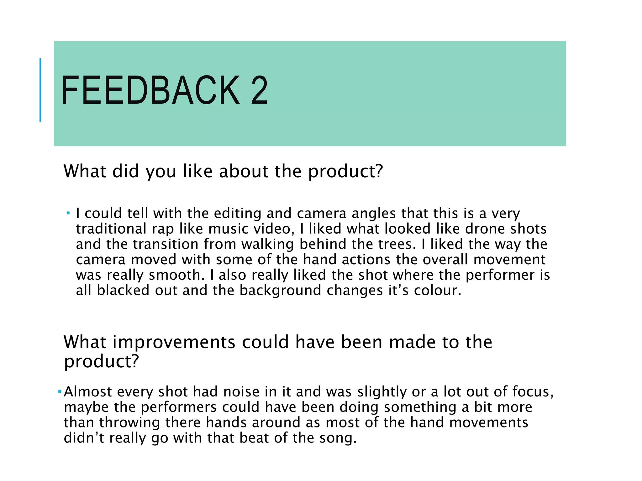 FEEDBACK 2
What did you like about the product?
 I could tell with the editing and camera angles that this is a very
traditional rap like music video, I liked what looked like drone shots
and the transition from walking behind the trees. I liked the way the
camera moved with some of the hand actions the overall movement
was really smooth. I also really liked the shot where the performer is
all blacked out and the background changes it’s colour.
What improvements could have been made to the
product?
•Almost every shot had noise in it and was slightly or a lot out of focus,
maybe the performers could have been doing something a bit more
than throwing there hands around as most of the hand movements
didn’t really go with that beat of the song.
 