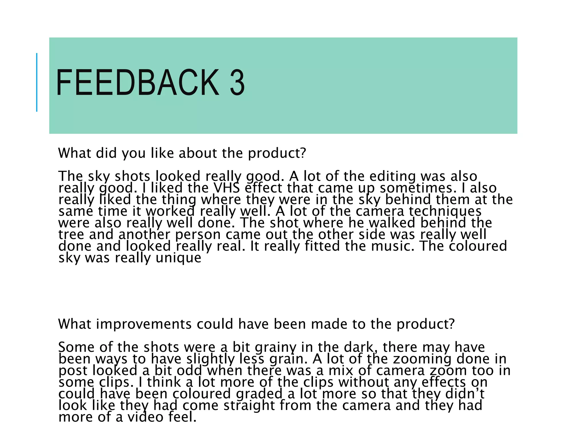 FEEDBACK 3
What did you like about the product?
The sky shots looked really good. A lot of the editing was also
really good. I liked the VHS effect that came up sometimes. I also
really liked the thing where they were in the sky behind them at the
same time it worked really well. A lot of the camera techniques
were also really well done. The shot where he walked behind the
tree and another person came out the other side was really well
done and looked really real. It really fitted the music. The coloured
sky was really unique
What improvements could have been made to the product?
Some of the shots were a bit grainy in the dark, there may have
been ways to have slightly less grain. A lot of the zooming done in
post looked a bit odd when there was a mix of camera zoom too in
some clips. I think a lot more of the clips without any effects on
could have been coloured graded a lot more so that they didn’t
look like they had come straight from the camera and they had
more of a video feel.
 