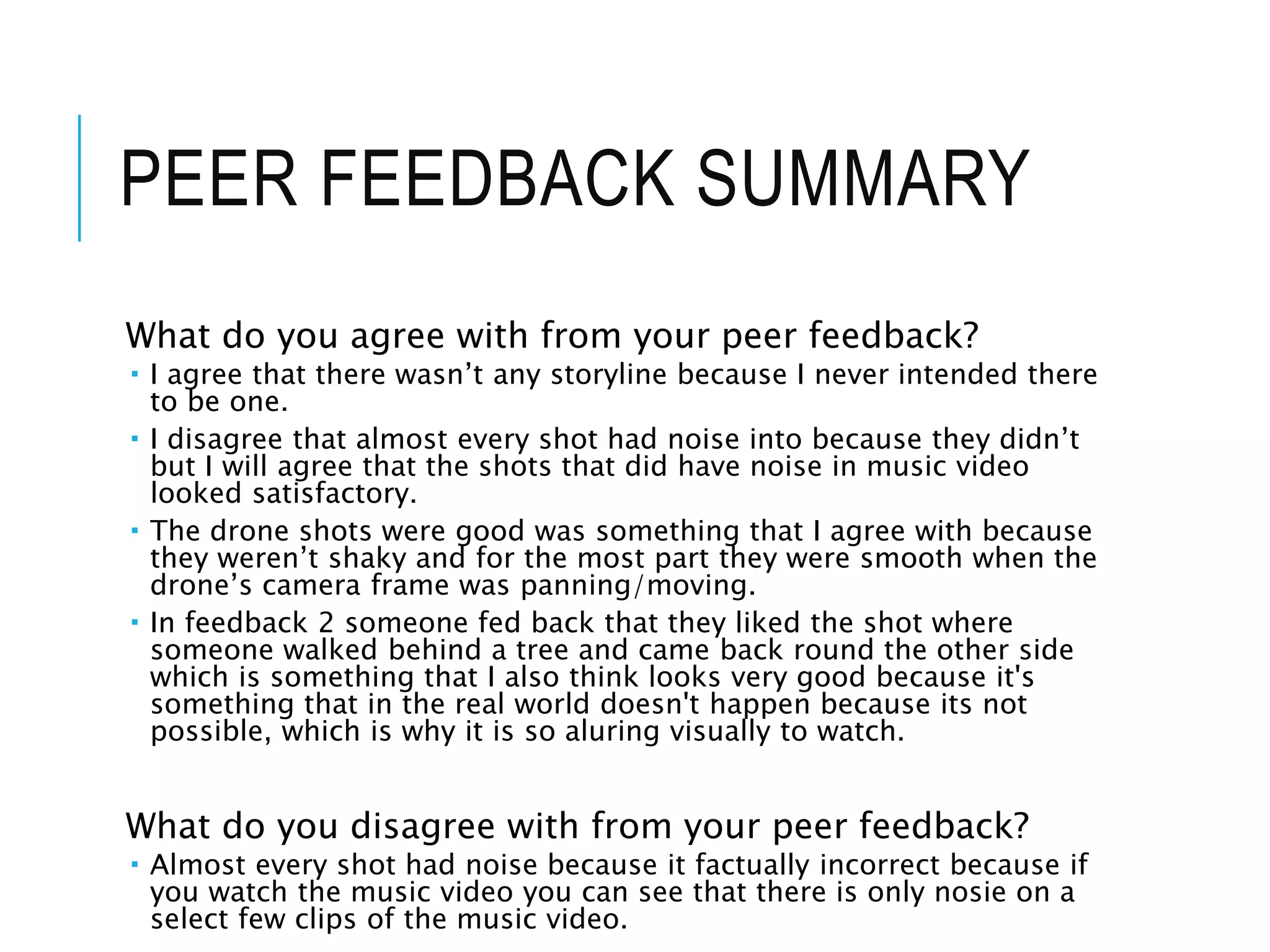 PEER FEEDBACK SUMMARY
What do you agree with from your peer feedback?
 I agree that there wasn’t any storyline because I never intended there
to be one.
 I disagree that almost every shot had noise into because they didn’t
but I will agree that the shots that did have noise in music video
looked satisfactory.
 The drone shots were good was something that I agree with because
they weren’t shaky and for the most part they were smooth when the
drone’s camera frame was panning/moving.
 In feedback 2 someone fed back that they liked the shot where
someone walked behind a tree and came back round the other side
which is something that I also think looks very good because it's
something that in the real world doesn't happen because its not
possible, which is why it is so aluring visually to watch.
What do you disagree with from your peer feedback?
 Almost every shot had noise because it factually incorrect because if
you watch the music video you can see that there is only nosie on a
select few clips of the music video.
 