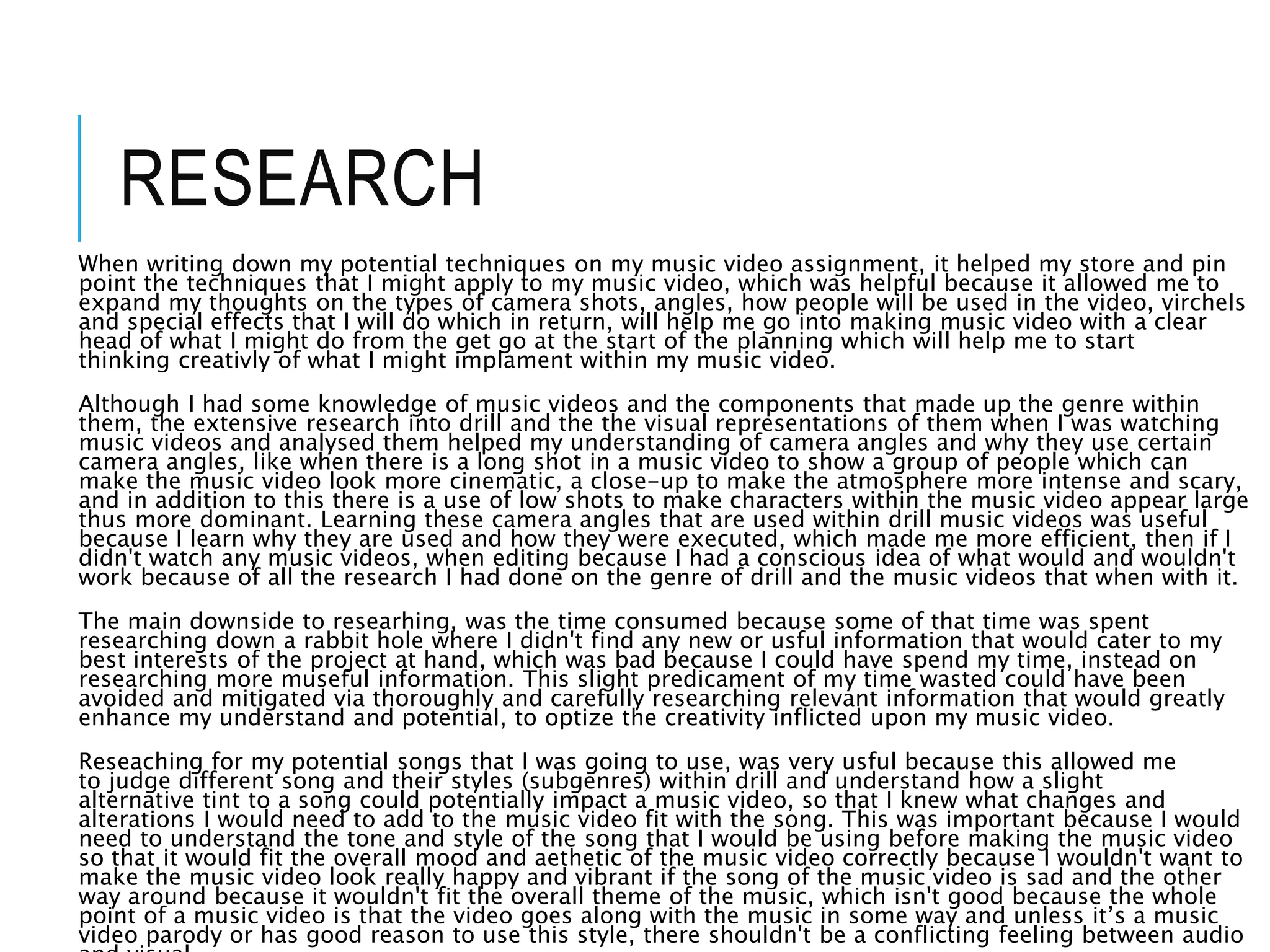 RESEARCH
When writing down my potential techniques on my music video assignment, it helped my store and pin
point the techniques that I might apply to my music video, which was helpful because it allowed me to
expand my thoughts on the types of camera shots, angles, how people will be used in the video, virchels
and special effects that I will do which in return, will help me go into making music video with a clear
head of what I might do from the get go at the start of the planning which will help me to start
thinking creativly of what I might implament within my music video.
Although I had some knowledge of music videos and the components that made up the genre within
them, the extensive research into drill and the the visual representations of them when I was watching
music videos and analysed them helped my understanding of camera angles and why they use certain
camera angles, like when there is a long shot in a music video to show a group of people which can
make the music video look more cinematic, a close-up to make the atmosphere more intense and scary,
and in addition to this there is a use of low shots to make characters within the music video appear large
thus more dominant. Learning these camera angles that are used within drill music videos was useful
because I learn why they are used and how they were executed, which made me more efficient, then if I
didn't watch any music videos, when editing because I had a conscious idea of what would and wouldn't
work because of all the research I had done on the genre of drill and the music videos that when with it.
The main downside to researhing, was the time consumed because some of that time was spent
researching down a rabbit hole where I didn't find any new or usful information that would cater to my
best interests of the project at hand, which was bad because I could have spend my time, instead on
researching more museful information. This slight predicament of my time wasted could have been
avoided and mitigated via thoroughly and carefully researching relevant information that would greatly
enhance my understand and potential, to optize the creativity inflicted upon my music video.
Reseaching for my potential songs that I was going to use, was very usful because this allowed me
to judge different song and their styles (subgenres) within drill and understand how a slight
alternative tint to a song could potentially impact a music video, so that I knew what changes and
alterations I would need to add to the music video fit with the song. This was important because I would
need to understand the tone and style of the song that I would be using before making the music video
so that it would fit the overall mood and aethetic of the music video correctly because I wouldn't want to
make the music video look really happy and vibrant if the song of the music video is sad and the other
way around because it wouldn't fit the overall theme of the music, which isn't good because the whole
point of a music video is that the video goes along with the music in some way and unless it’s a music
video parody or has good reason to use this style, there shouldn't be a conflicting feeling between audio
 