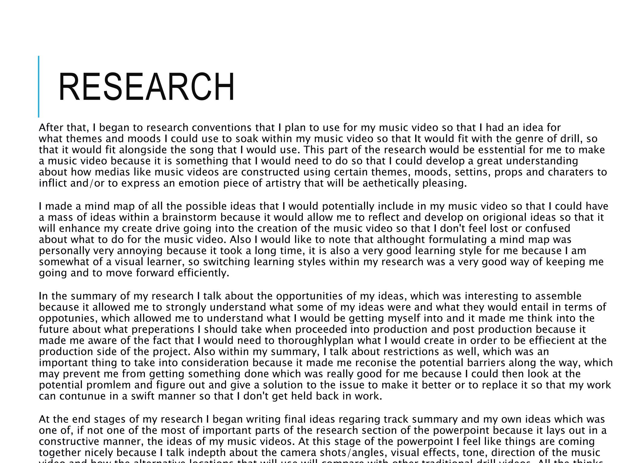 After that, I began to research conventions that I plan to use for my music video so that I had an idea for
what themes and moods I could use to soak within my music video so that It would fit with the genre of drill, so
that it would fit alongside the song that I would use. This part of the research would be esstential for me to make
a music video because it is something that I would need to do so that I could develop a great understanding
about how medias like music videos are constructed using certain themes, moods, settins, props and charaters to
inflict and/or to express an emotion piece of artistry that will be aethetically pleasing.
I made a mind map of all the possible ideas that I would potentially include in my music video so that I could have
a mass of ideas within a brainstorm because it would allow me to reflect and develop on origional ideas so that it
will enhance my create drive going into the creation of the music video so that I don't feel lost or confused
about what to do for the music video. Also I would like to note that althought formulating a mind map was
personally very annoying because it took a long time, it is also a very good learning style for me because I am
somewhat of a visual learner, so switching learning styles within my research was a very good way of keeping me
going and to move forward efficiently.
In the summary of my research I talk about the opportunities of my ideas, which was interesting to assemble
because it allowed me to strongly understand what some of my ideas were and what they would entail in terms of
oppotunies, which allowed me to understand what I would be getting myself into and it made me think into the
future about what preperations I should take when proceeded into production and post production because it
made me aware of the fact that I would need to thoroughlyplan what I would create in order to be effiecient at the
production side of the project. Also within my summary, I talk about restrictions as well, which was an
important thing to take into consideration because it made me reconise the potential barriers along the way, which
may prevent me from getting something done which was really good for me because I could then look at the
potential promlem and figure out and give a solution to the issue to make it better or to replace it so that my work
can contunue in a swift manner so that I don't get held back in work.
At the end stages of my research I began writing final ideas regaring track summary and my own ideas which was
one of, if not one of the most of important parts of the research section of the powerpoint because it lays out in a
constructive manner, the ideas of my music videos. At this stage of the powerpoint I feel like things are coming
together nicely because I talk indepth about the camera shots/angles, visual effects, tone, direction of the music
RESEARCH
 