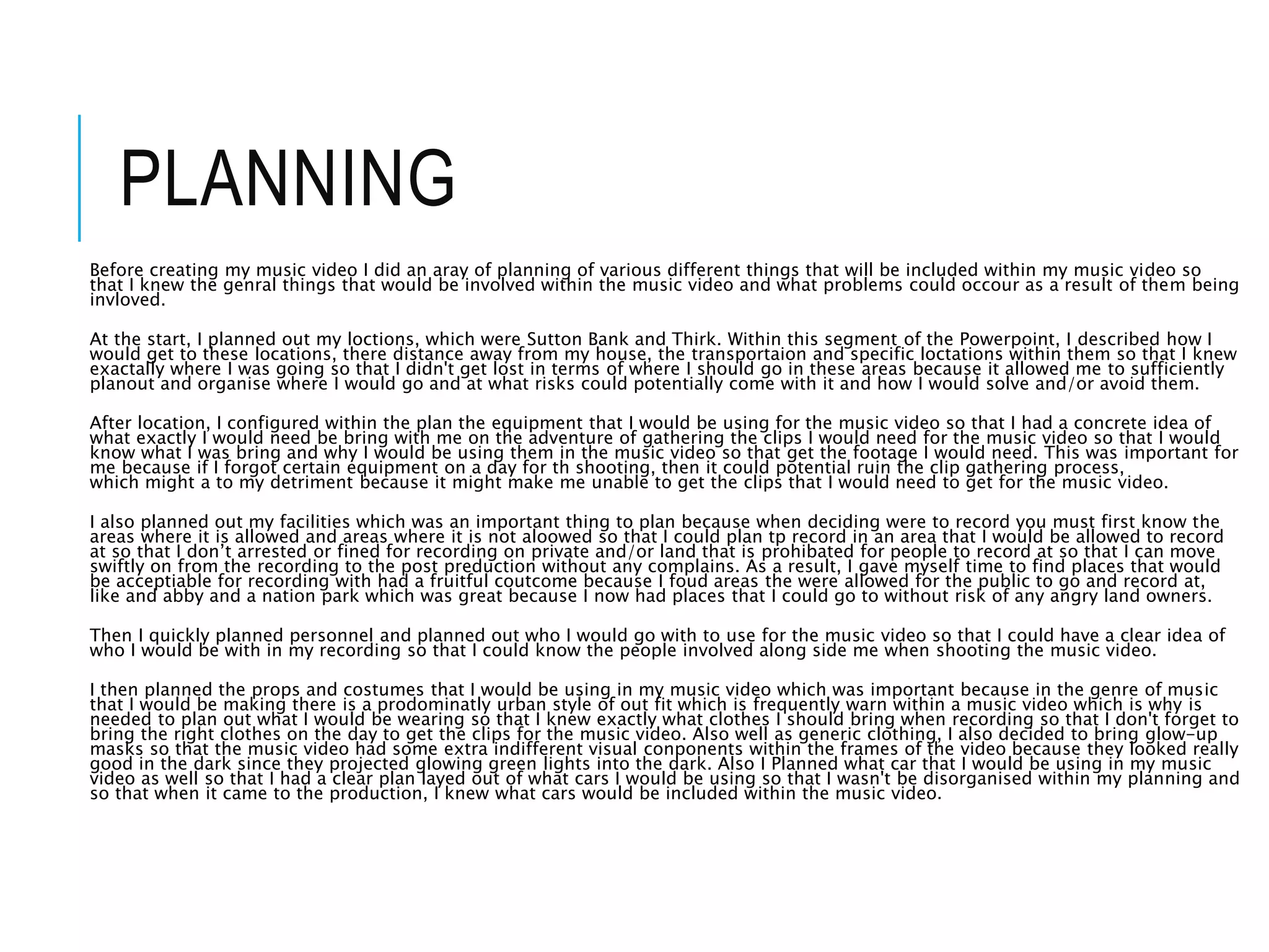 PLANNING
Before creating my music video I did an aray of planning of various different things that will be included within my music video so
that I knew the genral things that would be involved within the music video and what problems could occour as a result of them being
invloved.
At the start, I planned out my loctions, which were Sutton Bank and Thirk. Within this segment of the Powerpoint, I described how I
would get to these locations, there distance away from my house, the transportaion and specific loctations within them so that I knew
exactally where I was going so that I didn't get lost in terms of where I should go in these areas because it allowed me to sufficiently
planout and organise where I would go and at what risks could potentially come with it and how I would solve and/or avoid them.
After location, I configured within the plan the equipment that I would be using for the music video so that I had a concrete idea of
what exactly I would need be bring with me on the adventure of gathering the clips I would need for the music video so that I would
know what I was bring and why I would be using them in the music video so that get the footage I would need. This was important for
me because if I forgot certain equipment on a day for th shooting, then it could potential ruin the clip gathering process,
which might a to my detriment because it might make me unable to get the clips that I would need to get for the music video.
I also planned out my facilities which was an important thing to plan because when deciding were to record you must first know the
areas where it is allowed and areas where it is not aloowed so that I could plan tp record in an area that I would be allowed to record
at so that I don’t arrested or fined for recording on private and/or land that is prohibated for people to record at so that I can move
swiftly on from the recording to the post preduction without any complains. As a result, I gave myself time to find places that would
be acceptiable for recording with had a fruitful coutcome because I foud areas the were allowed for the public to go and record at,
like and abby and a nation park which was great because I now had places that I could go to without risk of any angry land owners.
Then I quickly planned personnel and planned out who I would go with to use for the music video so that I could have a clear idea of
who I would be with in my recording so that I could know the people involved along side me when shooting the music video.
I then planned the props and costumes that I would be using in my music video which was important because in the genre of music
that I would be making there is a prodominatly urban style of out fit which is frequently warn within a music video which is why is
needed to plan out what I would be wearing so that I knew exactly what clothes I should bring when recording so that I don't forget to
bring the right clothes on the day to get the clips for the music video. Also well as generic clothing, I also decided to bring glow-up
masks so that the music video had some extra indifferent visual conponents within the frames of the video because they looked really
good in the dark since they projected glowing green lights into the dark. Also I Planned what car that I would be using in my music
video as well so that I had a clear plan layed out of what cars I would be using so that I wasn't be disorganised within my planning and
so that when it came to the production, I knew what cars would be included within the music video.
 