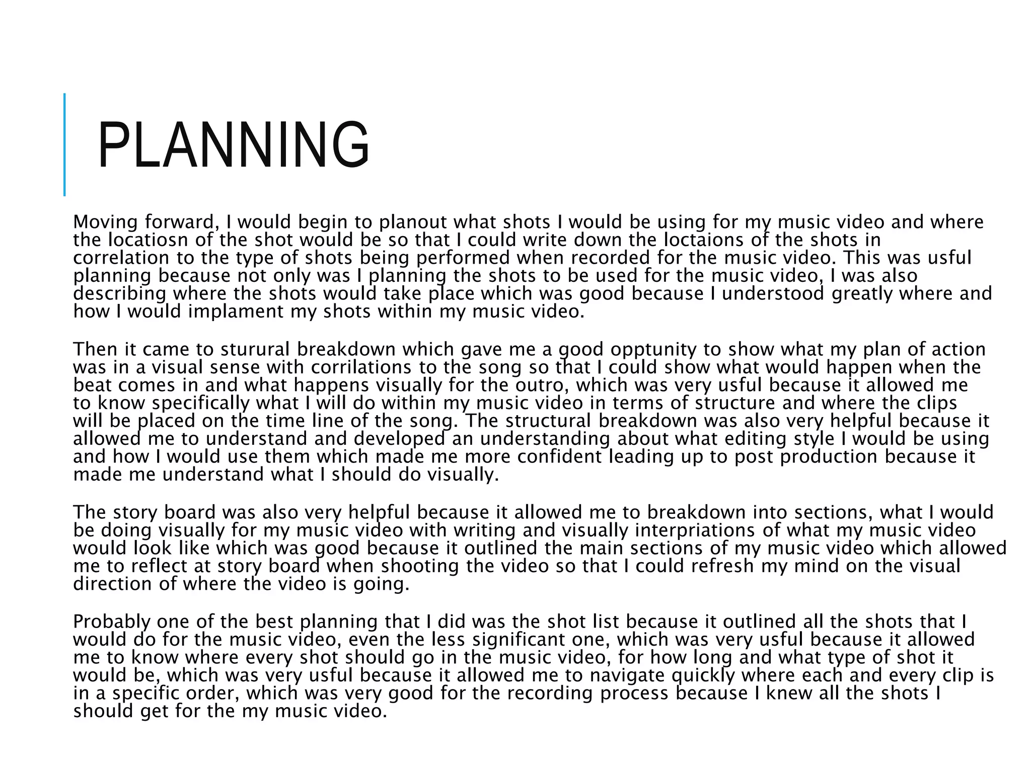 PLANNING
Moving forward, I would begin to planout what shots I would be using for my music video and where
the locatiosn of the shot would be so that I could write down the loctaions of the shots in
correlation to the type of shots being performed when recorded for the music video. This was usful
planning because not only was I planning the shots to be used for the music video, I was also
describing where the shots would take place which was good because I understood greatly where and
how I would implament my shots within my music video.
Then it came to sturural breakdown which gave me a good opptunity to show what my plan of action
was in a visual sense with corrilations to the song so that I could show what would happen when the
beat comes in and what happens visually for the outro, which was very usful because it allowed me
to know specifically what I will do within my music video in terms of structure and where the clips
will be placed on the time line of the song. The structural breakdown was also very helpful because it
allowed me to understand and developed an understanding about what editing style I would be using
and how I would use them which made me more confident leading up to post production because it
made me understand what I should do visually.
The story board was also very helpful because it allowed me to breakdown into sections, what I would
be doing visually for my music video with writing and visually interpriations of what my music video
would look like which was good because it outlined the main sections of my music video which allowed
me to reflect at story board when shooting the video so that I could refresh my mind on the visual
direction of where the video is going.
Probably one of the best planning that I did was the shot list because it outlined all the shots that I
would do for the music video, even the less significant one, which was very usful because it allowed
me to know where every shot should go in the music video, for how long and what type of shot it
would be, which was very usful because it allowed me to navigate quickly where each and every clip is
in a specific order, which was very good for the recording process because I knew all the shots I
should get for the my music video.
 