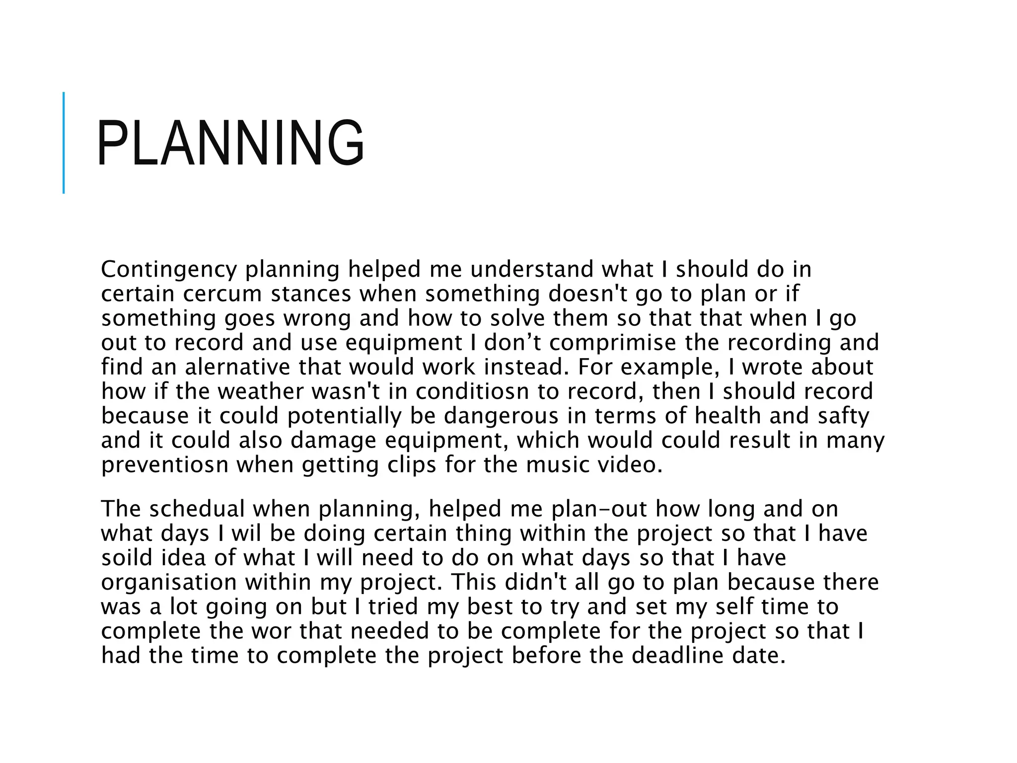 Contingency planning helped me understand what I should do in
certain cercum stances when something doesn't go to plan or if
something goes wrong and how to solve them so that that when I go
out to record and use equipment I don’t comprimise the recording and
find an alernative that would work instead. For example, I wrote about
how if the weather wasn't in conditiosn to record, then I should record
because it could potentially be dangerous in terms of health and safty
and it could also damage equipment, which would could result in many
preventiosn when getting clips for the music video.
The schedual when planning, helped me plan-out how long and on
what days I wil be doing certain thing within the project so that I have
soild idea of what I will need to do on what days so that I have
organisation within my project. This didn't all go to plan because there
was a lot going on but I tried my best to try and set my self time to
complete the wor that needed to be complete for the project so that I
had the time to complete the project before the deadline date.
PLANNING
 