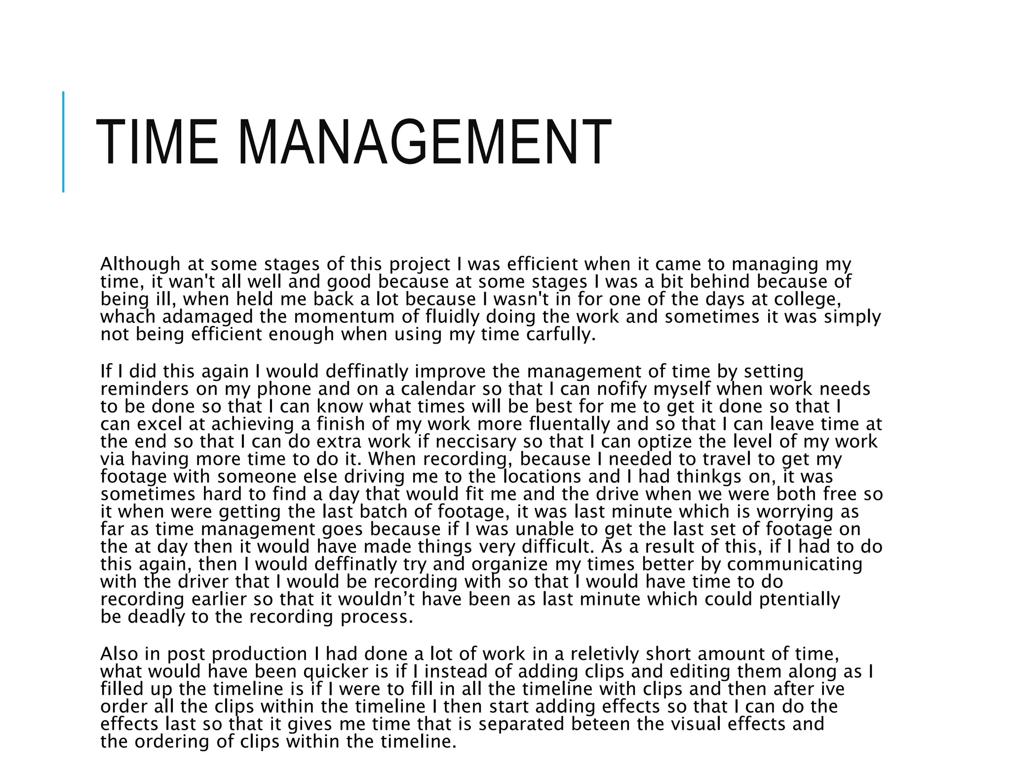 TIME MANAGEMENT
Although at some stages of this project I was efficient when it came to managing my
time, it wan't all well and good because at some stages I was a bit behind because of
being ill, when held me back a lot because I wasn't in for one of the days at college,
whach adamaged the momentum of fluidly doing the work and sometimes it was simply
not being efficient enough when using my time carfully.
If I did this again I would deffinatly improve the management of time by setting
reminders on my phone and on a calendar so that I can nofify myself when work needs
to be done so that I can know what times will be best for me to get it done so that I
can excel at achieving a finish of my work more fluentally and so that I can leave time at
the end so that I can do extra work if neccisary so that I can optize the level of my work
via having more time to do it. When recording, because I needed to travel to get my
footage with someone else driving me to the locations and I had thinkgs on, it was
sometimes hard to find a day that would fit me and the drive when we were both free so
it when were getting the last batch of footage, it was last minute which is worrying as
far as time management goes because if I was unable to get the last set of footage on
the at day then it would have made things very difficult. As a result of this, if I had to do
this again, then I would deffinatly try and organize my times better by communicating
with the driver that I would be recording with so that I would have time to do
recording earlier so that it wouldn’t have been as last minute which could ptentially
be deadly to the recording process.
Also in post production I had done a lot of work in a reletivly short amount of time,
what would have been quicker is if I instead of adding clips and editing them along as I
filled up the timeline is if I were to fill in all the timeline with clips and then after ive
order all the clips within the timeline I then start adding effects so that I can do the
effects last so that it gives me time that is separated beteen the visual effects and
the ordering of clips within the timeline.
 