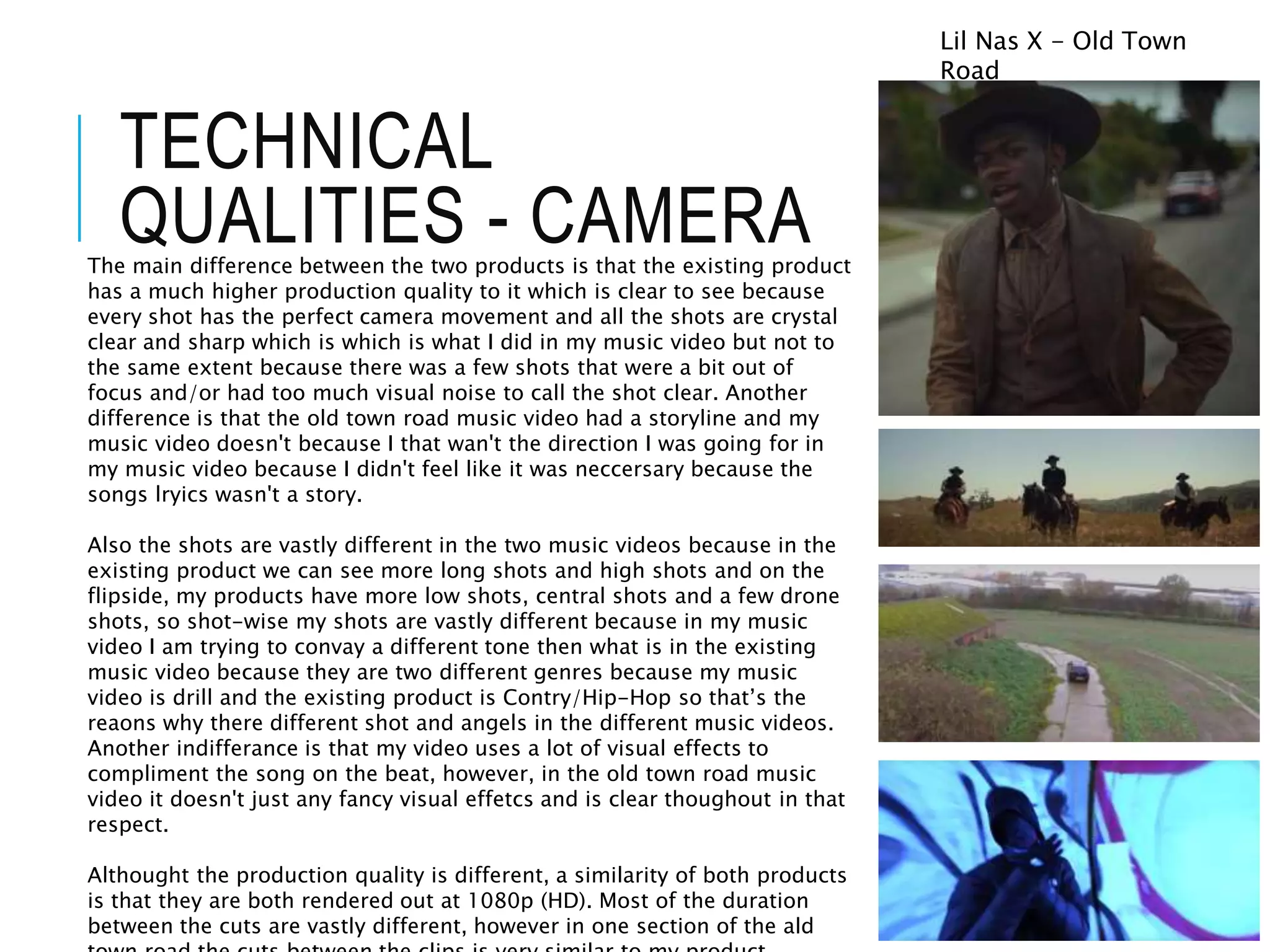 TECHNICAL
QUALITIES - CAMERAThe main difference between the two products is that the existing product
has a much higher production quality to it which is clear to see because
every shot has the perfect camera movement and all the shots are crystal
clear and sharp which is which is what I did in my music video but not to
the same extent because there was a few shots that were a bit out of
focus and/or had too much visual noise to call the shot clear. Another
difference is that the old town road music video had a storyline and my
music video doesn't because I that wan't the direction I was going for in
my music video because I didn't feel like it was neccersary because the
songs lryics wasn't a story.
Also the shots are vastly different in the two music videos because in the
existing product we can see more long shots and high shots and on the
flipside, my products have more low shots, central shots and a few drone
shots, so shot-wise my shots are vastly different because in my music
video I am trying to convay a different tone then what is in the existing
music video because they are two different genres because my music
video is drill and the existing product is Contry/Hip-Hop so that’s the
reaons why there different shot and angels in the different music videos.
Another indifferance is that my video uses a lot of visual effects to
compliment the song on the beat, however, in the old town road music
video it doesn't just any fancy visual effetcs and is clear thoughout in that
respect.
Althought the production quality is different, a similarity of both products
is that they are both rendered out at 1080p (HD). Most of the duration
between the cuts are vastly different, however in one section of the ald
Lil Nas X - Old Town
Road
 