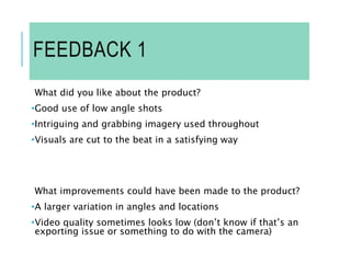 FEEDBACK 1
What did you like about the product?
•Good use of low angle shots
•Intriguing and grabbing imagery used throughout
•Visuals are cut to the beat in a satisfying way
What improvements could have been made to the product?
•A larger variation in angles and locations
•Video quality sometimes looks low (don’t know if that’s an
exporting issue or something to do with the camera)
 