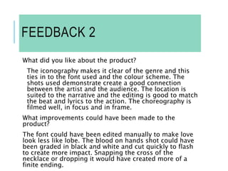 FEEDBACK 2
What did you like about the product?
The iconography makes it clear of the genre and this
ties in to the font used and the colour scheme. The
shots used demonstrate create a good connection
between the artist and the audience. The location is
suited to the narrative and the editing is good to match
the beat and lyrics to the action. The choreography is
filmed well, in focus and in frame.
What improvements could have been made to the
product?
The font could have been edited manually to make love
look less like lobe. The blood on hands shot could have
been graded in black and white and cut quickly to flash
to create more impact. Snapping the cross of the
necklace or dropping it would have created more of a
finite ending.
 