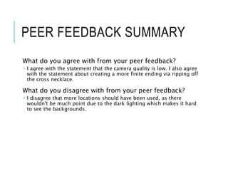 PEER FEEDBACK SUMMARY
What do you agree with from your peer feedback?
 I agree with the statement that the camera quality is low. I also agree
with the statement about creating a more finite ending via ripping off
the cross necklace.
What do you disagree with from your peer feedback?
 I disagree that more locations should have been used, as there
wouldn't be much point due to the dark lighting which makes it hard
to see the backgrounds.
 