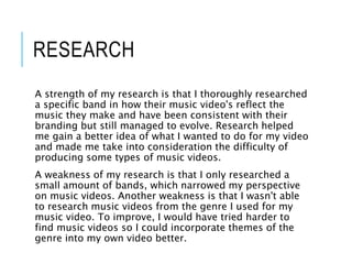 RESEARCH
A strength of my research is that I thoroughly researched
a specific band in how their music video's reflect the
music they make and have been consistent with their
branding but still managed to evolve. Research helped
me gain a better idea of what I wanted to do for my video
and made me take into consideration the difficulty of
producing some types of music videos.
A weakness of my research is that I only researched a
small amount of bands, which narrowed my perspective
on music videos. Another weakness is that I wasn't able
to research music videos from the genre I used for my
music video. To improve, I would have tried harder to
find music videos so I could incorporate themes of the
genre into my own video better.
 
