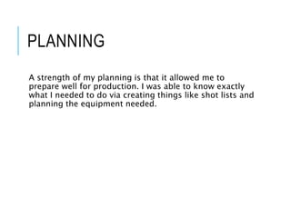 PLANNING
A strength of my planning is that it allowed me to
prepare well for production. I was able to know exactly
what I needed to do via creating things like shot lists and
planning the equipment needed.
 