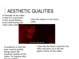 AESTHETIC QUALITIES
I like the colours in my music
video
I also like the fonts I used for the
titles and lyrics as it fits the
gothic theme of the video.
A strength of my video
is that it is consistent
in the visual themes,
every shot having the
same color palette.
A weakness is that the
poor camera quality
brings down the
aesthetic quality of the
video. To improve this,
 