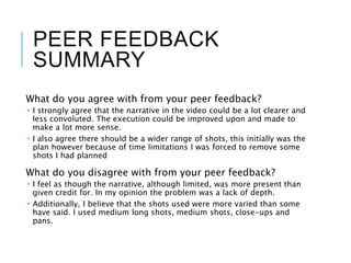 PEER FEEDBACK
SUMMARY
What do you agree with from your peer feedback?
 I strongly agree that the narrative in the video could be a lot clearer and
less convoluted. The execution could be improved upon and made to
make a lot more sense.
 I also agree there should be a wider range of shots, this initially was the
plan however because of time limitations I was forced to remove some
shots I had planned
What do you disagree with from your peer feedback?
 I feel as though the narrative, although limited, was more present than
given credit for. In my opinion the problem was a lack of depth.
 Additionally, I believe that the shots used were more varied than some
have said. I used medium long shots, medium shots, close-ups and
pans.
 