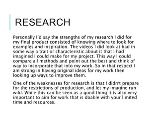 RESEARCH
Personally I’d say the strengths of my research I did for
my final product consisted of knowing where to look for
examples and inspiration. The videos I did look at had in
some way a trait or characteristic about it that I had
imagined I could make for my project. This way I could
compare all methods and point out the best and think of
way to incorporate that into my work. So in that respect I
am strong in having original ideas for my work then
looking up ways to improve them.
One of the weaknesses for research is that I didn’t prepare
for the restrictions of production, and let my imagine run
wild. While this can be seen as a good thing it is also very
important to aim for work that is doable with your limited
time and resources.
 
