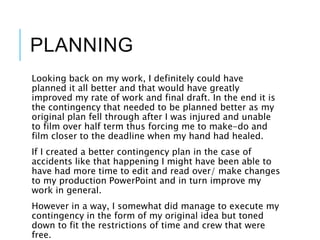 PLANNING
Looking back on my work, I definitely could have
planned it all better and that would have greatly
improved my rate of work and final draft. In the end it is
the contingency that needed to be planned better as my
original plan fell through after I was injured and unable
to film over half term thus forcing me to make-do and
film closer to the deadline when my hand had healed.
If I created a better contingency plan in the case of
accidents like that happening I might have been able to
have had more time to edit and read over/ make changes
to my production PowerPoint and in turn improve my
work in general.
However in a way, I somewhat did manage to execute my
contingency in the form of my original idea but toned
down to fit the restrictions of time and crew that were
free.
 