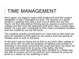 TIME MANAGEMENT
Once again, my biggest regret with production and this project
altogether is how I managed my time. The essence of a good
product is putting time into it and a lot of effort but not too
much, my first idea before filming was to acquire a camera from
college and film over the halloween half term, then a couple days
before my crew and I scheduled to film I had a workplace accident
and was unable to use my left hand.
The situation initially started panic as I now had no idea when we
were all available to film again as my camera man was going on
holiday soon as well as the burn.
In the end I had no choice but to film in my times after college or
work which left me with the problem of lighting and weather as
shooting in the winter presented the issue that most my shots are
now dark and need to be lit up by a few lights. My time
management could have definitely been handled in a better way
but due to reasons out of my control I was reduced to using my
torch as a means to see anything in shot.
 