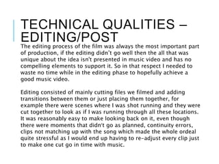TECHNICAL QUALITIES –
EDITING/POSTThe editing process of the film was always the most important part
of production, if the editing didn’t go well then the all that was
unique about the idea isn't presented in music video and has no
compelling elements to support it. So in that respect I needed to
waste no time while in the editing phase to hopefully achieve a
good music video.
Editing consisted of mainly cutting files we filmed and adding
transitions between them or just placing them together, for
example there were scenes where I was shot running and they were
cut together to look as if I was running through all these locations.
It was reasonably easy to make looking back on it, even though
there were moments that didn’t go as planned, continuity errors,
clips not matching up with the song which made the whole ordeal
quite stressful as I would end up having to re-adjust every clip just
to make one cut go in time with music.
 