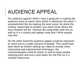 AUDIENCE APPEAL
For audience appeal I think I have a good job in making the
audience want to watch more which is obviously the point, I
accomplished this by making the next scene, let alone the
ending, impossible to predict; you never know where the
next location will be. I believe the song helps with this as
well as it is a catchy and upbeat song that I think people
may like.
On the other hand the audience appeal could be improved
to reach out to a wider amount of people. This could have
been done by further editing my video to include more
interesting and experimental techniques, the
cinematography could be better as well to keep people
enjoying each and every shot taken for the film so it is
visually impressive.
 