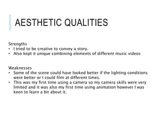 AESTHETIC QUALITIES
Strengths
• I tried to be creative to convey a story.
• Also kept it unique combining elements of different music videos
Weaknesses
• Some of the scene could have looked better if the lighting conditions
were better or I could film at different times.
• This was my first time using a camera so my camera skills were very
limited and it was also my first time using animation however I was
keen to learn a bit about it.
 