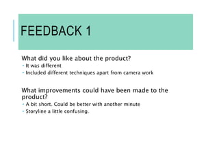 FEEDBACK 1
What did you like about the product?
 It was different
 Included different techniques apart from camera work
What improvements could have been made to the
product?
 A bit short. Could be better with another minute
 Storyline a little confusing.
 