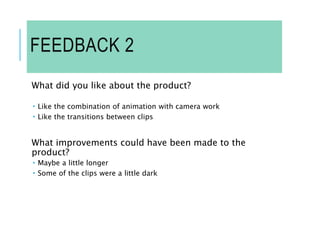 FEEDBACK 2
What did you like about the product?
 Like the combination of animation with camera work
 Like the transitions between clips
What improvements could have been made to the
product?
 Maybe a little longer
 Some of the clips were a little dark
 