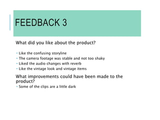 FEEDBACK 3
What did you like about the product?
 Like the confusing storyline
 The camera footage was stable and not too shaky
 Liked the audio changes with reverb
 Like the vintage look and vintage items
What improvements could have been made to the
product?
 Some of the clips are a little dark
 