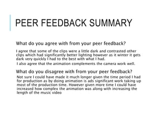 PEER FEEDBACK SUMMARY
What do you agree with from your peer feedback?
I agree that some of the clips were a little dark and contrasted other
clips which had significantly better lighting however as it winter it gets
dark very quickly I had to the best with what I had.
I also agree that the animation complements the camera work well.
What do you disagree with from your peer feedback?
Not sure I could have made it much longer given the time period I had
for production as by doing animation is ads significant work taking up
most of the production time. However given more time I could have
increased how complex the animation was along with increasing the
length of the music video
 
