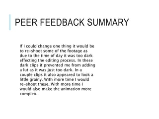 PEER FEEDBACK SUMMARY
If I could change one thing it would be
to re-shoot some of the footage as
due to the time of day it was too dark
effecting the editing process. In these
dark clips it prevented me from adding
a lut as it was just too dark. In a
couple clips it also appeared to look a
little grainy. With more time I would
re-shoot these. With more time I
would also make the animation more
complex.
 