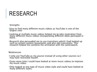 RESEARCH
Strengths
•Easy to find many different music videos as YouTube is one of the
largest sites
•Looking at multiple music videos helped me to take inspiration from
many different music videos incorporating different ideas portrayed in
them.
•Research also persuaded me to use transitions which I had looked up
such as certain camera movements and also edit transitions. This
research helped me combine the animation with the camerawork.
Weaknesses
•I only use YouTube as my source instead of using other sources so I
may have restricted myself.
•Given more time I could have looked at more music videos to improve
my music video.
•Only looked at one type of music video style and could have looked at
many different styles.
 