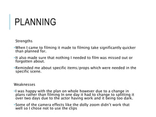 PLANNING
Strengths
•When I came to filming it made to filming take significantly quicker
than planned for.
•It also made sure that nothing I needed to film was missed out or
forgotten about.
•Reminded me about specific items/props which were needed in the
specific scene.
Weaknesses
•I was happy with the plan on whole however due to a change in
plans rather than filming In one day it had to change to splitting it
over two days due to the actor having work and it being too dark.
•Some of the camera effects like the dolly zoom didn’t work that
well so I chose not to use the clips
 
